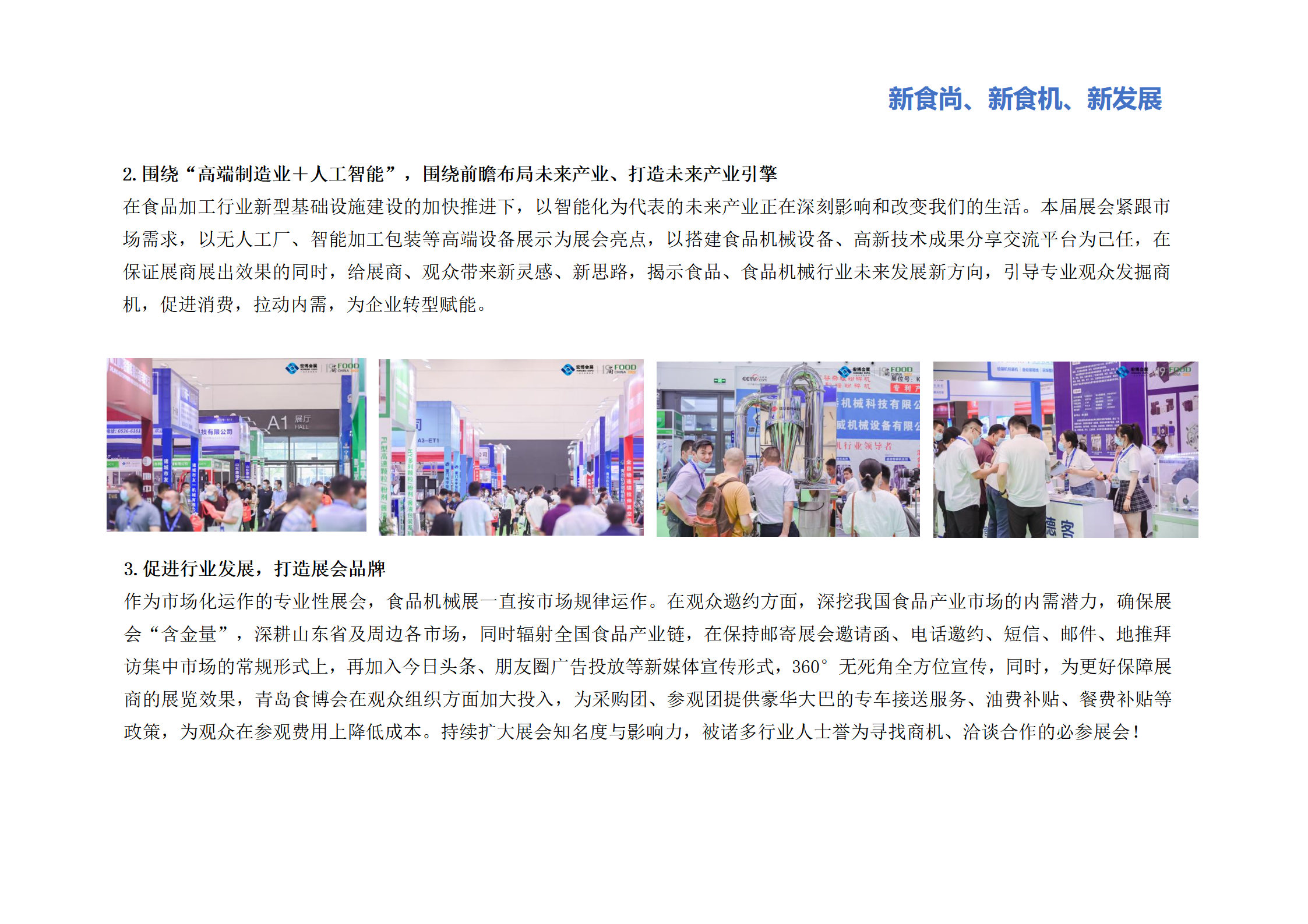 圍繞“高端制造業(yè)＋人工智能”，圍繞前瞻布局未來(lái)產(chǎn)業(yè)、打造未來(lái)產(chǎn)業(yè)引擎：在食品加工行業(yè)新型基礎(chǔ)設(shè)施建設(shè)的加快推進(jìn)下，以智能化為代表的未來(lái)產(chǎn)業(yè)正在深刻影響和改變我們的生活。本屆展會(huì)緊跟市場(chǎng)需求，以無(wú)人工廠、智能加工包裝等高端設(shè)備展示為展會(huì)亮點(diǎn)，以搭建食品機(jī)械設(shè)備、高新技術(shù)成果分享交流平臺(tái)為己任，在保證展商展出效果的同時(shí)，給展商、觀眾帶來(lái)新靈感、新思路，揭示食品、食品機(jī)械行業(yè)未來(lái)發(fā)展新方向，引導(dǎo)專(zhuān)業(yè)觀眾發(fā)掘商機(jī)，促進(jìn)消費(fèi)，拉動(dòng)內(nèi)需，為企業(yè)轉(zhuǎn)型賦能。